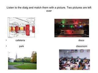 Listen to the dialg and match them with a picture. Two pictures are left over cafeteria  disco park  classroom  