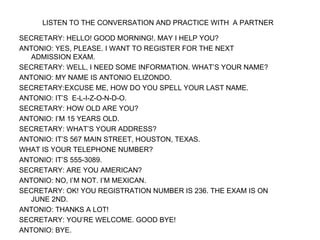 LISTEN TO THE CONVERSATION AND PRACTICE WITH  A PARTNER   SECRETARY: HELLO! GOOD MORNING!. MAY I HELP YOU? ANTONIO: YES, PLEASE. I WANT TO REGISTER FOR THE NEXT ADMISSION EXAM. SECRETARY: WELL, I NEED SOME INFORMATION. WHAT’S YOUR NAME? ANTONIO: MY NAME IS ANTONIO ELIZONDO. SECRETARY:EXCUSE ME, HOW DO YOU SPELL YOUR LAST NAME. ANTONIO: IT’S  E-L-I-Z-O-N-D-O. SECRETARY: HOW OLD ARE YOU? ANTONIO: I’M 15 YEARS OLD. SECRETARY: WHAT’S YOUR ADDRESS? ANTONIO: IT’S 567 MAIN STREET, HOUSTON, TEXAS. WHAT IS YOUR TELEPHONE NUMBER? ANTONIO: IT’S 555-3089. SECRETARY: ARE YOU AMERICAN? ANTONIO: NO, I’M NOT. I’M MEXICAN. SECRETARY: OK! YOU REGISTRATION NUMBER IS 236. THE EXAM IS ON JUNE 2ND. ANTONIO: THANKS A LOT! SECRETARY: YOU’RE WELCOME. GOOD BYE! ANTONIO: BYE. 