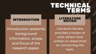 Introduction presents
background
information, scope,
and focus of the
research paper.
Literature Review
provides a review of
what others have
written or researched
on concerning the
topic.
INTRODUCTION LITERATURE
REVIEW
TECHNICAL
TERMS
 