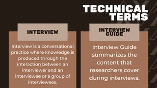 Interview is a conversational
practice where knowledge is
produced through the
interaction between an
interviewer and an
interviewee or a group of
interviewees.
Interview Guide
summarizes the
content that
researchers cover
during interviews.
INTERVIEW INTERVIEW
GUIDE
TECHNICAL
TERMS
 