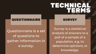 Questionnaire is a set
of questions to
gather information in
a survey.
Survey is a statistical
analysis of answers to a
poll of a sample of a
population, e.g. to
determine opinions, or
knowledge.
QUESTIONNAIRE SURVEY
TECHNICAL
TERMS
 