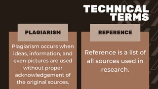 Plagiarism occurs when
ideas, information, and
even pictures are used
without proper
acknowledgement of
the original sources.
Reference is a list of
all sources used in
research.
PLAGIARISM REFERENCE
TECHNICAL
TERMS
 