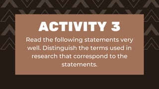 ACTIVITY 3
Read the following statements very
well. Distinguish the terms used in
research that correspond to the
statements.
 