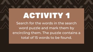 ACTIVITY 1
Search for the words in the search
word puzzle and mark them by
encircling them. The puzzle contains a
total of 15 words to be found.
 