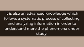 It is also an advanced knowledge which
follows a systematic process of collecting
and analyzing information in order to
understand more the phenomena under
study.
 