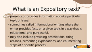 • presents or provides information about a particular
topic or issue.
• sometimes called informational writing where the
writer provides facts on a given topic in a way that is
educational and purposeful.
• may also include providing descriptions, citing
reasons, presenting explanations, and enumerating
steps of a specific process.
What is an Expository text?
 