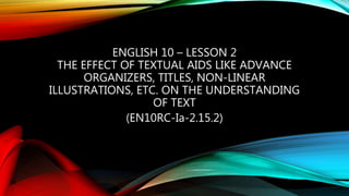 ENGLISH 10 – LESSON 2
THE EFFECT OF TEXTUAL AIDS LIKE ADVANCE
ORGANIZERS, TITLES, NON-LINEAR
ILLUSTRATIONS, ETC. ON THE UNDERSTANDING
OF TEXT
(EN10RC-Ia-2.15.2)
 