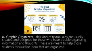 5. Graphic Organizers - this kind of textual aids are usually
created and designed for those who have trouble organizing
information and thoughts. These are meant to help those
students to visualize ideas that are organized.
 
