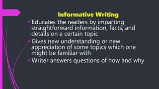 Informative Writing
Educates the readers by imparting
straightforward information, facts, and
details on a certain topic
Gives new understanding or new
appreciation of some topics which one
might be familiar with
Writer answers questions of how and why
 