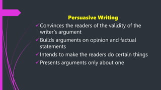 Persuasive Writing
Convinces the readers of the validity of the
writer’s argument
Builds arguments on opinion and factual
statements
Intends to make the readers do certain things
Presents arguments only about one
 