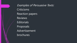 Examples of Persuasive Texts:
Criticisms
Reaction papers
Reviews
Editorials
Proposals
Advertisement
brochures
 