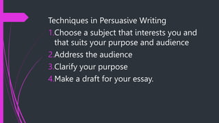 Techniques in Persuasive Writing
1.Choose a subject that interests you and
that suits your purpose and audience
2.Address the audience
3.Clarify your purpose
4.Make a draft for your essay.
 
