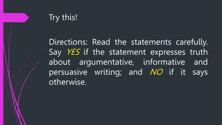 Try this!
Directions: Read the statements carefully.
Say YES if the statement expresses truth
about argumentative, informative and
persuasive writing; and NO if it says
otherwise.
 