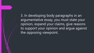 3. In developing body paragraphs in an
argumentative essay, you must state your
opinion, expand your claims, give reasons
to support your opinion and argue against
the opposing viewpoint.
 