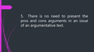5. There is no need to present the
pros and cons arguments in an issue
of an argumentative text.
 