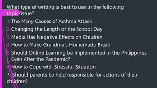 What type of writing is best to use in the following
topic/issue?
1.The Many Causes of Asthma Attack
2.Changing the Length of the School Day
3.Media Has Negative Effects on Children
4.How to Make Grandma’s Homemade Bread
5.Should Online Learning be Implemented in the Philippines
Even After the Pandemic?
6.How to Cope with Stressful Situation
7. Should parents be held responsible for actions of their
children?
 