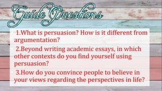 • 1.What is persuasion? How is it different from
argumentation?
• 2.Beyond writing academic essays, in which
other contexts do you find yourself using
persuasion?
• 3.How do you convince people to believe in
your views regarding the perspectives in life?
 