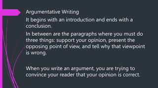 Argumentative Writing
It begins with an introduction and ends with a
conclusion.
In between are the paragraphs where you must do
three things: support your opinion, present the
opposing point of view, and tell why that viewpoint
is wrong.
When you write an argument, you are trying to
convince your reader that your opinion is correct.
 