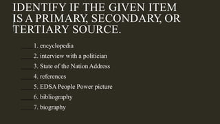 IDENTIFY IF THE GIVEN ITEM
IS A PRIMARY
, SECONDARY
, OR
TERTIARY SOURCE.
1. encyclopedia
2. interview with a politician
3. State of the Nation Address
4. references
5. EDSA People Power picture
6. bibliography
7. biography
 