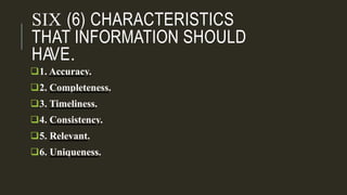 SIX (6) CHARACTERISTICS
THAT INFORMATION SHOULD
HAVE.
1. Accuracy.
2. Completeness.
3. Timeliness.
4. Consistency.
5. Relevant.
6. Uniqueness.
 