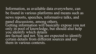 Information, as available data everywhere, can
be found in various platforms and means such as
news reports, speeches, informative talks, and
panel discussions, among others.
Getting information will basically expose you not
only in pool of knowledge, but should also help
you identify which details
are factual and not. You are expected to identify
certain details from different sources and use
them in various contexts.
 