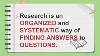  Research is an
ORGANIZED and
SYSTEMATIC way of
FINDING ANSWERS to
QUESTIONS.
 