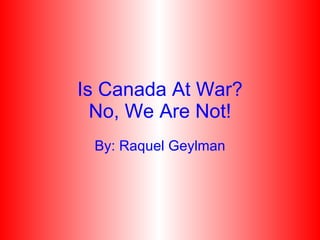 Is Canada At War? No, We Are Not! By: Raquel Geylman 