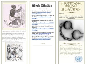 Work Citation
                                                                                                                   FREEDOM
                                                                                                                    FROM
                                                                          Bibliography
                                                         - Slavery." alcor.concordia. N.p., n.d. Web. 17
                                                                                                                   SLAVERY
                                                           Mar. 2010. <alcor.concordia.ca/~gtaylor/
                                                           reparate/slavery.jpg>.                              Article 4
                                                         - "slavery." religioustolerance. N.p., n.d. Web. 18    No one shall be held in slavery or servitude;
                                                           Mar. 2010. <www.religioustolerance.org/              slavery and slave trade shall be prohibited in
                                                           slavery.gif>.                                                        all their form.
                                                         - spktruth2power." Slavery. N.p., n.d. Web. 22
                                                           Mar. 2010.
                                                           <spktruth2power.ﬁles.wordpress.com/2009/04/
                                                           slavery.jpg>.
                                                         - "spktruth2power." Slavery. N.p., n.d. Web. 22
                                                           Mar. 2010.
                                                           <spktruth2power.ﬁles.wordpress.com/2009/04/
                                                           slavery.jpg>.
 What does it mean to have this right?
                                                         - "Slavery." AntiSlaveryLogo.gif. N.p., n.d. Web.
What it means to have this right is to be free, not        22 Mar. 2010. <www.realhistories.org.uk/
being under hands of anybody, and you can take             uploads/images/AntiSlaveryLogo.gif>.
over with your life and do what ever you feel like
                                                         - Slavery." lincolnandslavery. N.p., n.d. Web. 22
with your own life. Free people (who aren’t in
                                                           Mar. 2010. <lincolnandslavery.com/lsjom/
slavery) could get married and start a family. People
                                                           images/stories/slavery/Slavery-006.jpg>.
have their own way to live life. People out of slavery
could also start a their own business.

                                                                              JAFFER                                   † INTRODUCTION ¢
                                                                                                                 Slavery is an institution based on labour. Slaved
                                                                                                                 people are considered to be properties of others.
                                                                                                                 A slave has:- No choice, No freedom and No
                                                                                                                 money. Slaves were used to build the pyramids by
                                                                                                                 the ancient Egyptians, by the Romans and by the
                                                                                                                 Ancient Britons. Slavery has existed throughout
                                                                                                                 history, in many times a places. Slavery was
                                                                                                                 abolished in Britain in 1907.
 