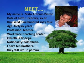       MEET…. My name is : Sixto Antonio Pinzón Date of birth :  Febrary, six of  thousand nine hundred sixty four. Age: fortysix years Profession: teacher. Workplace:  teaching Center  Clareth la Bodega. Nationality: colombian. I have ten brothers. they still live  in pereira CC.. 