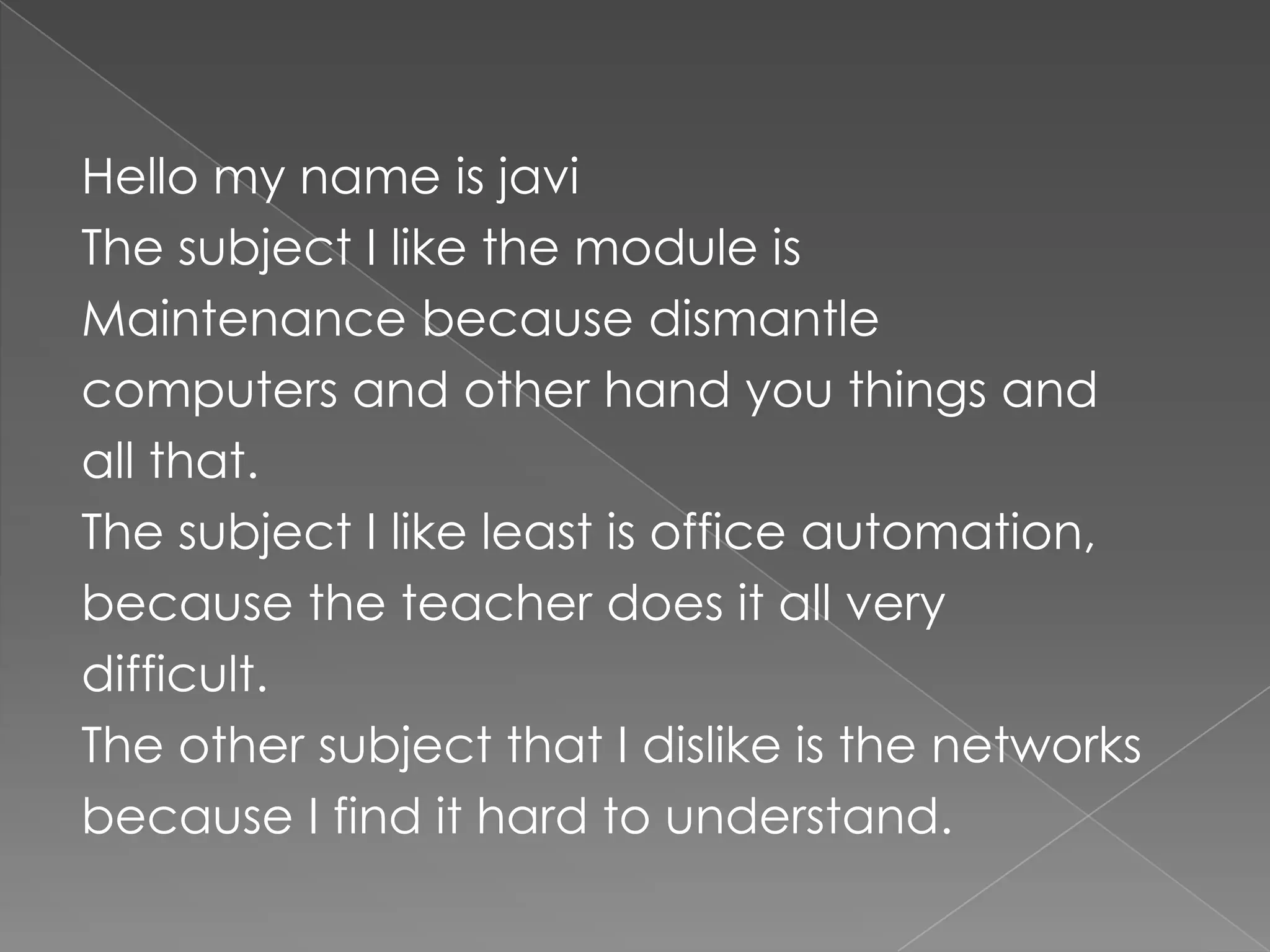 Hello my name is javiThe subject I like the module isMaintenance because dismantlecomputers and other hand you things andall that.The subject I like least is office automation,because the teacher does it all verydifficult.The other subject that I dislike is the networksbecause I find it hard to understand.