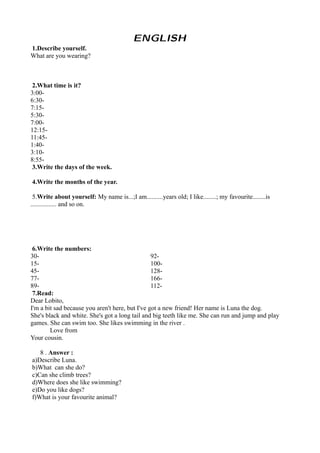 ENGLISH
1.Describe yourself.
What are you wearing?



 2.What time is it?
3:00-
6:30-
7:15-
5:30-
7:00-
12:15-
11:45-
1:40-
3:10-
8:55-
 3.Write the days of the week.

4.Write the months of the year.

 5.Write about yourself: My name is...;I am..........years old; I like........; my favourite........is
................ and so on.




 6.Write the numbers:
30-                                              92-
15-                                              100-
45-                                              128-
77-                                              166-
89-                                              112-
 7.Read:
Dear Lobito,
I'm a bit sad because you aren't here, but I've got a new friend! Her name is Luna the dog.
She's black and white. She's got a long tail and big teeth like me. She can run and jump and play
games. She can swim too. She likes swimming in the river .
        Love from
Your cousin.

   8 . Answer :
a)Describe Luna.
b)What can she do?
c)Can she climb trees?
d)Where does she like swimming?
e)Do you like dogs?
f)What is your favourite animal?
 