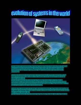 The ease and convenience that human beings have to make any kind of work is due to systems and technology, since the man with his wits began creating machines for ease in their workforce, began to evolve with him the world of technology.<br />Currently the systems are of great help and importance, and that reduced by 99% the weight of human labor also create a new civilization more advanced in terms of text, images, sounds, etc..The use of networks as the Internet has facilitated the study, work, but there are disadvantages, perhaps because children and young people are involved in this world systematized and see nothing but by technology and systems.. They become easy ... quot;
if I have on hand a computer does not do anything.quot;
<br />Currently the systems are of great help and importance, and that reduced by 99% the weight of human labor also create a new civilization more advanced in terms of text, images, sounds, etc..The use of networks as the Internet has facilitated the study, work, but there are disadvantages, perhaps because children and young people are involved in this world systematized and see nothing but by technology and systems .. They become easy ... quot;
if I have on hand a computer does not do anything.quot;
<br />The systems will dominate future humans andthe world is globalized in a way in which education, work, the economy will be fully systematized, even in our homes alone will give an order and through a systematic machine everything is done automatically without any effort ...quot;
Maybe the machines and talk to each other, perhaps, is no longer the world of humans, but the world of machines and the systems' ...<br />The automation, in general, the most important feature of the present transformation of the art and although our country still has a long way to go, no doubt that future work will become more complex they will need to provide special attention to the social consequences of scientific and technological progress in particular the use of ICT to ensure maximum harmony between the technical and social progress.Today, computer skills in our country include:• Introduction massive computer equipment.• Computer Networking in major economic organizations.• Research and development of new technical means of computing and Organizationof production of this equipment in order to meet social needs and create funds for export.• Securing the infrastructure required for the introduction of these techniques.Computer science in recent times has become part of the technological substrate of the globalization process in which everyone is involved, which implies the need to prepare new generations for assimilation and use of this technology.There are countless benefits provided by the computer. Rapidity in obtaining results, almacenamientode large volumes of information, facilities to find appropriate information and / or updated by scientists, researchers, professionals, students, thus working hard in our country to move gradually incorporating these elements serving the whole population.Academic research has been aided greatly by Internet, mainly in universities and the creation or use of computer models may be a novel and attractive tool to interest students' cognitive.The Cuban educational project has prioritized the teaching of computing as a technology for socio-economic progress in this regard, the inclusion of education in our educational system is a reality since the 80's.<br />The first objective is aimed at preparing the next generation in computer basics, using its potential to contribute to a proper scientific world view, a proper organization of knowledge, subject-subject relationship, the formation of values and interdisciplinary relationships.<br />