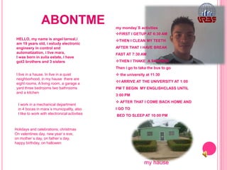 ABONTME
HELLO, my name is angel larreal,i
am 19 years old, i estudy electronic
engineery in control and
automatization, i live mara,
I was born in zulia estate, i have
got3 brothers and 3 sisters
I live in a hause. In live in a quiet
neighborhood, in my hause there are
eight rooms, A living room, a garage a
yard three bedrooms two bathrooms
and a kitchen
I work in a mechanical department
in 4 bocas in mara´s municipality, also
I like to work with electronical activities
my monday`S activities
FIRST I GETUP AT 6:30 AM
THEN I CLEAN MY TEETH
AFTER THAT I HAVE BREAK
FAST AT 7:30 AM
THEN I THAKE A SHOWER
Then i go to taka the bus to go
 the university at 11:30
I ARRIVE AT THE UNIVERSITY AT 1:00
PM T BEGIN MY ENGLISHCLASS UNTIL
3:00 PM
 AFTER THAT I COME BACK HOME AND
I GO TO
BED TO SLEEP AT 10:00 PM
Holidays and celebrations; christmas
On valentines day, new year`s eve,
on mother`s day, on father`s day,
happy birthday, on hallowen
my hause
 