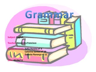 Grammar Subject: English Teacher: Alexandra Francisco Groupelements: Sofia Pereira nº 4                               Catarina Santos nº 10                               Daniela Florença nº 11 Date: 05/04/11 