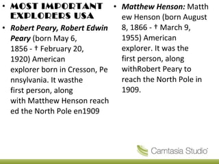 Matthew Henson:  Matthew Henson (born August 8, 1866 - † March 9, 1955) American explorer. It was the first person, along withRobert Peary to reach the North Pole in 1909. MOST IMPORTANT EXPLORERS USA Robert Peary, Robert Edwin Peary  (born May 6, 1856 - † February 20, 1920) American explorer born in Cresson, Pennsylvania. It wasthe first person, along with Matthew Henson reached the North Pole en1909 