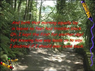 And both that morning equally lay in leaves no feet had trodden black. Oh, I kept the first for another day! Yet knowing how way leads on to way, I doubted if I should ever come back. 