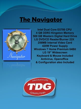 The Navigator Intel Dual Core E5700 CPU  4 GB DDR3 Kingston Memory 500 GB Western Digital Hard Drive LG DVD/CD Reader/Burner 22X  256MB Internal Video Card 420W Power Supply Windows 7 Home Premium 64Bit LG 19” Widescreen Keyboard & Mouse Included Antivirus, Openoffice  & Configuration also Included 