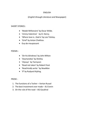 ENGLISH

                  (English through Literature and Newspaper)



SHORT STORIES :

           ‘Model Millionaire’ by Oscar Wilde.
           ‘Jimmy Valentine’ by O. Henry.
           ‘Where love is ; God is’ by Leo Tolstoy.
           ‘Grief’ by Anton Chekhov.
           Guy de maupassant


POEMS :

           ‘On his blindness’ by John Milton
           ‘Ozymandias’ by Shelley
           ‘Ulyssys’ by Tannyson
           ‘Road not taken’ by Robert frost
           ‘Read kindly write ’ by NewMan
           ‘If’ by Rudyard Kipling.


PROSE :

 1. The functions of a Techer – Vertan Russel
 2. The best investment ever made – AJ Cronin
 3. On the rule of the road – AG Gaudinal
 