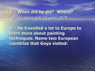 3. - When did he die?     Where?     Die in spain day 16 april 1828  4. - He travelled a lot to Europe to learn more about painting techniques. Name two European countries that Goya visited: 