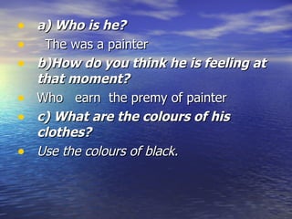 a) Who is he?       The was a painter b)How do you think he is feeling at that moment?    Who  earn  the premy of painter c) What are the colours of his clothes?    Use the colours of black.   