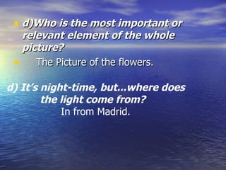 d)Who is the most important or relevant element of the whole picture?   The Picture of the flowers. d) It’s night-time, but...where does the light come from?    In from Madrid. 