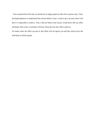 I have learned from this that we should not to judge people by their first reaction only. I have

developed patience to understand their actions before I react. I used to give up early when I felt

that it is impossible to achieve. Also, I did not believe that Lynzee would know that my effort

and hopes. But in fact, everybody will know about the true fact, effort, and love.

No matter what, the effort you put in, that effort will not ignore you and they always have the

truth heart to all the people.
 