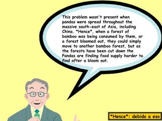 This problem wasn't present when
pandas were spread throughout the
massive south-east of Asia, including
China. *Hence*, when a forest of
bamboo was being consumed by them, or
a forest bloomed out, they could simply
move to another bamboo forest, but as
the forests have been cut down the
Pandas are finding food supply harder to
find after a bloom out.




                       *Hence*: debido a eso
 