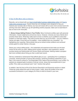 Start with an idea. We do the rest


8 Tips To Win More Jobs on Elance:-

Recently, we’ve shared with you how to build better business relationships online and how to
make every proposal count. Clearly these tips and strategies were designed to help you
improve your success rate on Elance, but now we’re back with an even more concise how-to for
winning more work. Before you go off submitting another proposal, make sure to read these 8
tips on how to win more jobs:

1. Stress Unique Selling Points in Your Profile: Many Contractor profiles open with personal
information, mission statements and service menus. However, chances are many Clients don’t
prioritize these items. What they really want to know is whether you’re qualified to solve their
problem or meet their needs. They want to know what you can do for them – not your children’s
names and ages. Prove that you’re qualified – more qualified than any competitor – by
highlighting your expertise. Demonstrate that you’ve solved similar problems and achieved
similar goals for similar Clients in the past.

Stress your unique selling points – the credentials and experience that make you the best
choice for the work you want. Selling points include: education, work experience, awards,
success stories and testimonials from former Clients and bosses. Nothing makes a prospect
feel more confident about hiring you than a solid track record.

Sell any credential or achievement that reflects glory on you – graduating from a prestigious
university, working for/with a Fortune 500 company, achieving something noteworthy in your
field. If you wrote an article for The Washington Post, feature that prominently in your profile. If a
website you designed gets hundreds of hits per minute, stress that accomplishment in your
profile. If the video you produced went “viral,” mention that upfront.

In addition, take the time to fill out the Service Description and Keywords sections in detail.
These two areas attract the eyes of many buyers. Lastly, study the profiles of the most
successful Contractors in your category for hints on what to include in your own.




Softobiz Technologies Pvt. Ltd.                                               www.softobiz.com
 