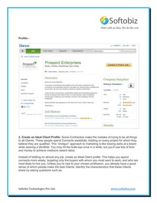 Start with an idea. We do the rest



Profile:-




2. Create an Ideal Client Profile: Some Contractors make the mistake of trying to be all things
to all Clients. These people spend Connects wastefully, bidding on every project for which they
believe they are qualified. This “shotgun” approach to marketing is like tossing darts at a board
while wearing a blindfold. You may hit the bulls-eye once in a while, but you’ll use lots of time
and money to achieve mediocre award ratios.

Instead of bidding on almost any job, create an Ideal Client profile. This helps you spend
connects more wisely, targeting only the buyers with whom you most want to work, and who are
most likely to hire you. Unless you’re new to your chosen profession, you already have a good
sense of which people make the best Clients. Identify the characteristics that these Clients
share by asking questions such as:




Softobiz Technologies Pvt. Ltd.                                            www.softobiz.com
 