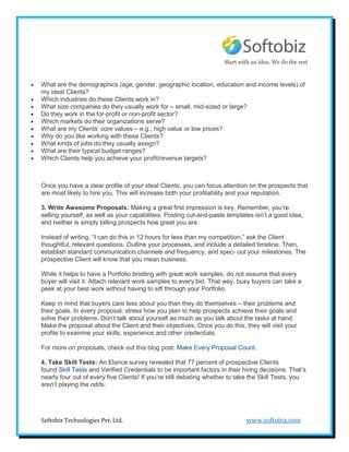 Start with an idea. We do the rest


   What are the demographics (age, gender, geographic location, education and income levels) of
    my ideal Clients?
   Which industries do these Clients work in?
   What size companies do they usually work for – small, mid-sized or large?
   Do they work in the for-profit or non-profit sector?
   Which markets do their organizations serve?
   What are my Clients’ core values – e.g., high value or low prices?
   Why do you like working with these Clients?
   What kinds of jobs do they usually assign?
   What are their typical budget ranges?
   Which Clients help you achieve your profit/revenue targets?



    Once you have a clear profile of your ideal Clients, you can focus attention on the prospects that
    are most likely to hire you. This will increase both your profitability and your reputation.

    3. Write Awesome Proposals: Making a great first impression is key. Remember, you’re
    selling yourself, as well as your capabilities. Posting cut-and-paste templates isn’t a good idea,
    and neither is simply telling prospects how great you are.

    Instead of writing, “I can do this in 12 hours for less than my competition,” ask the Client
    thoughtful, relevant questions. Outline your processes, and include a detailed timeline. Then,
    establish standard communication channels and frequency, and spec- out your milestones. The
    prospective Client will know that you mean business.

    While it helps to have a Portfolio bristling with great work samples, do not assume that every
    buyer will visit it. Attach relevant work samples to every bid. That way, busy buyers can take a
    peek at your best work without having to sift through your Portfolio.

    Keep in mind that buyers care less about you than they do themselves – their problems and
    their goals. In every proposal, stress how you plan to help prospects achieve their goals and
    solve their problems. Don’t talk about yourself as much as you talk about the tasks at hand.
    Make the proposal about the Client and their objectives. Once you do this, they will visit your
    profile to examine your skills, experience and other credentials.

    For more on proposals, check out this blog post: Make Every Proposal Count.

    4. Take Skill Tests: An Elance survey revealed that 77 percent of prospective Clients
    found Skill Tests and Verified Credentials to be important factors in their hiring decisions. That’s
    nearly four out of every five Clients! If you’re still debating whether to take the Skill Tests, you
    aren’t playing the odds.




    Softobiz Technologies Pvt. Ltd.                                              www.softobiz.com
 