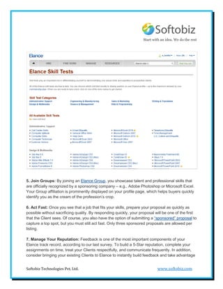 Start with an idea. We do the rest




5. Join Groups: By joining an Elance Group, you showcase talent and professional skills that
are officially recognized by a sponsoring company – e.g., Adobe Photoshop or Microsoft Excel.
Your Group affiliation is prominently displayed on your profile page, which helps buyers quickly
identify you as the cream of the profession’s crop.

6. Act Fast: Once you see that a job that fits your skills, prepare your proposal as quickly as
possible without sacrificing quality. By responding quickly, your proposal will be one of the first
that the Client sees. Of course, you also have the option of submitting a “sponsored” proposal to
capture a top spot, but you must still act fast. Only three sponsored proposals are allowed per
listing.

7. Manage Your Reputation: Feedback is one of the most important components of your
Elance track record, according to our last survey. To build a 5-Star reputation, complete your
assignments on time, treat your Clients respectfully, and communicate frequently. In addition,
consider bringing your existing Clients to Elance to instantly build feedback and take advantage


Softobiz Technologies Pvt. Ltd.                                             www.softobiz.com
 