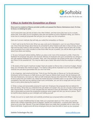 Start with an idea. We do the rest



5 Ways to Outbid the Competition on Elance
Once you've created an Elance provider profile and passed the Elance Admissions test, it's time
to focus on bidding for jobs.

You'll notice that every job has at least a few other bidders, and that some jobs have up to a couple
dozen bids. Even after you've completed a few jobs and started to build a feedback rating, you need to
know how to create job proposals that will give you an edge over the competition.

Here are 5 proven methods that will help you outbid the competition on Elance:

1. Don't rush to be the first to bid. When you see a job you're interested in, put it on your Elance Watch
List. One of the best things about Elance as compared to other freelance job sites is that it shows you the
high and low bids made by other providers. If you wait until a few other people have bid (this will usually
occur anywhere from a few minutes to a few hours after the job is posted), you will be able to get an idea
about how others are bidding.

2. Do your homework before bidding. Before you place a bid, look at the employer's profile. Check the
feedback the employer has given and received. Beware of employers who give consistently low ratings or
who get negative feedback from providers. Next, see if the employer has posted similar jobs in the past
and check on the awarded bid. You may be able to get a better idea about what the employer is willing to
pay.

3. Be aware of the buyer's maximum budget. Each job posted on Elance lists a maximum budget. Always
keep your bid below this maximum figure. Your Elance rating will be impacted if you bid over budget and
chances are just about guaranteed that you won't be hired.

4. As a beginner, start small and bid low. Think of your first few jobs on Elance as "on the job training."
Employers will be hiring you on faith since you don't have an Elance track record. Not all employers will
hire new freelancers, but many do. Start out with small jobs that pay less than $100. When deciding how
to bid on jobs from your Watch List, check the lowest bid and if possible match it or go lower. After you've
completed a few jobs and are starting to feel more comfortable, you can bid on large jobs and you won't
have to worry about placing the lowest bid.

5. Write a unique and personable proposal for each bid. Employers like proposals that are tailored for
their job listing. Show that you understand the job details and explain why you are uniquely suited to fulfill
their requirements. Provide 2-3 work samples that are relevant to their job description. Use a writing style
that is personable and gives the prospective employer some insight into who you are as a person. Don't
be bashful about playing up your strengths and selling yourself.

Finally, be sure to run spell check and carefully proofread your proposal before submitting it.

Here are a couple of additional tips to help make your proposals stand out. First, when you provide
Elance with verified credentials (proof of degrees, awards and certification), a special green label will
show up on your bids. Second, if you feel confident about your skills then complete one or more of the
Elance skill tests. A good score will show employers that you have the skills to back up your proposal.



Softobiz Technologies Pvt. Ltd.                                                      www.softobiz.com
 