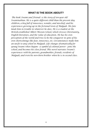 WHAT IS THE BOOK ABOUT?
The book Swami and Friends is the story of ten-year old
Swaminathan. He is a quite different child than the present day
children, a boy full of innocence, wonder, and mischief, and his
experiences growing up in the fictional town of Malgudi. His fate
lands him in trouble in whatever he does. He is a student at the
British-established Albert Mission School, which stresses Christianity,
English literature, and the value of education. He has his own
perception of the world and tries to be the conqueror in spite of his
own shortcomings like fear, innocence, etc. Circumstances make him
an un-fit to any school in Malgudi. Life changes dramatically for
young Swami when Rajam - a symbol of colonial power - joins the
school, and becomes his close friend. This novel narrates Swami‟s
experiences with his parents, grandmother, friends, residents of
Malgudi, and even his new-born brother when he is in second class.




                                    4
 
