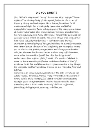DID YOU LIKE IT?
Yes, I liked it very much. One of the reasons why I enjoyed „Swami
& friends‟ is the simplicity of Narayan‟s fiction, in the terms of
literary theory and techniques. He is known for a lean, lucid,
undecorated style, but wonderfully expressive and full of
understated surprises. I also got a glimpse of the many gray shades
of Swami‟s character also. His behaviour with his grandmother,
his running away from home oblivious of his parents‟ pain and the
careless way in which he thanks the forest officer who took care of
him while lost, all point towards a very believable and real
character. Generally boys of his age do behave in a similar manner.
One cannot forget the typical Indian family, for example; a loving
yet authoritarian father; a supportive and doting grandmother
who just showers her love on Swami without any selfish motives,
even when Swami bluntly tells her that her being so old
embarrasses him in front of his friends. His mother Lakshmi, is
more or less a secondary influence and has a shadowed kind of
existence in his life and this too is pretty common for a boy his age
for whom the mother‟s existence is m0re or less related to food and
kitchen.
The book is an amazing amalgamation of the kids‟ world and the
adults‟ world. Swami & Friends truly represents the literature of
young adults and I strongly feel that it would be an interesting
read for years and generations to come because it talks about
something that is basic to the nature of children – affection,
friendship, belongingness, security, rebellion, etc.




                                  5
 